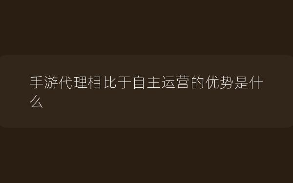 手游代理相比于自主运营的优势是什么