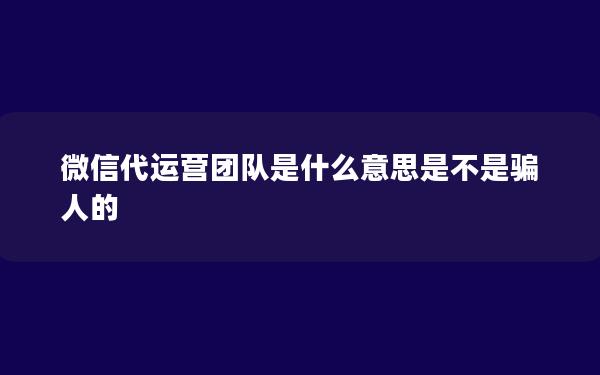 微信代运营团队是什么意思是不是骗人的