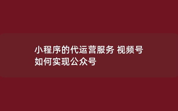 小程序的代运营服务 视频号 如何实现公众号