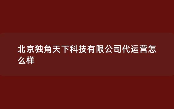 北京独角天下科技有限公司代运营怎么样