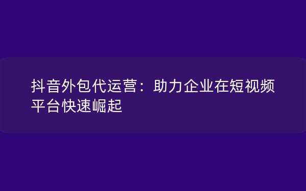 抖音外包代运营：助力企业在短视频平台快速崛起