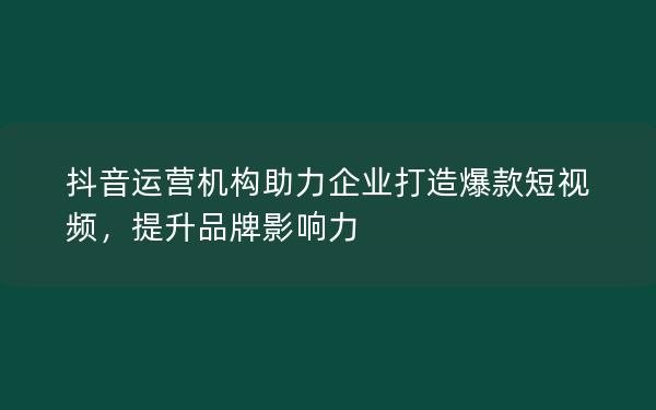 抖音运营机构助力企业打造爆款短视频，提升品牌影响力