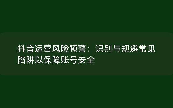 抖音运营风险预警：识别与规避常见陷阱以保障账号安全