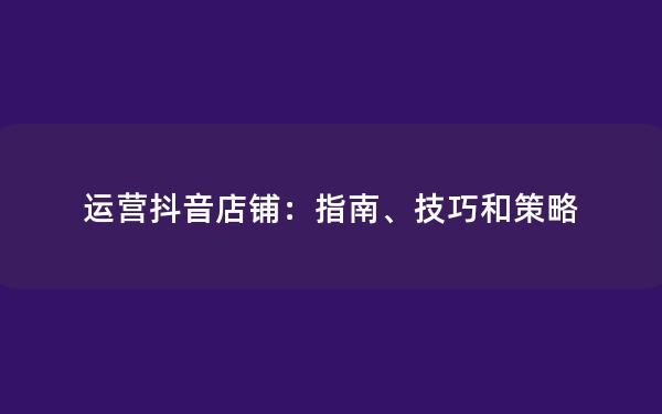 运营抖音店铺：指南、技巧和策略