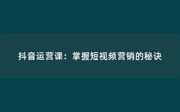 抖音运营课：掌握短视频营销的秘诀