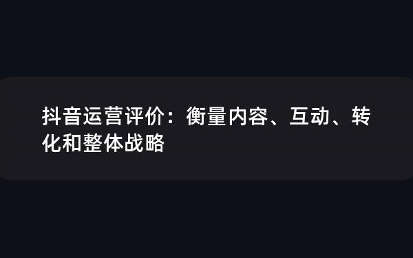 抖音运营评价：衡量内容、互动、转化和整体战略
