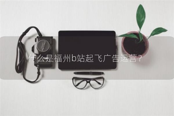 什么是福州b站起飞广告运营？